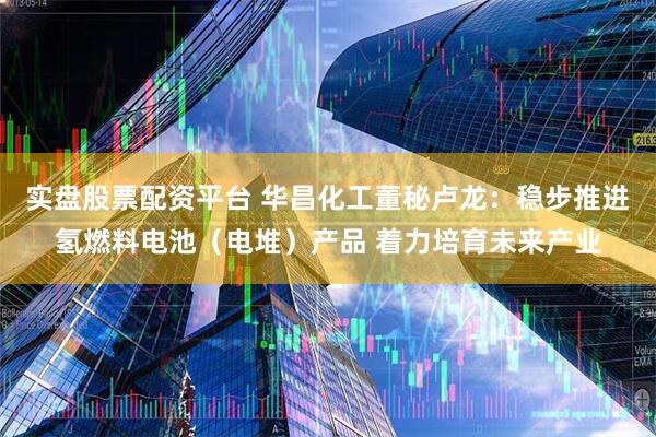 实盘股票配资平台 华昌化工董秘卢龙：稳步推进氢燃料电池（电堆）产品 着力培育未来产业