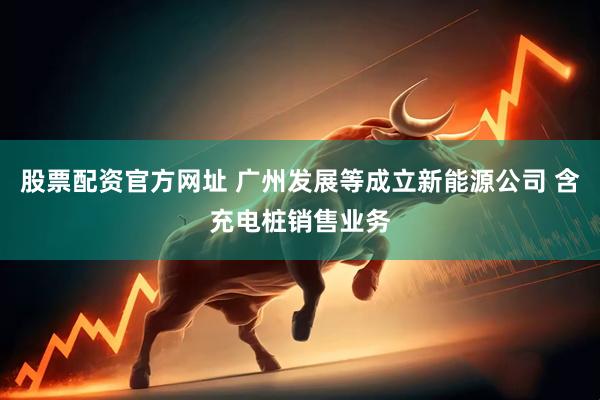 股票配资官方网址 广州发展等成立新能源公司 含充电桩销售业务