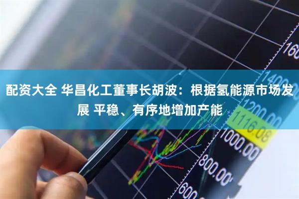 配资大全 华昌化工董事长胡波：根据氢能源市场发展 平稳、有序地增加产能