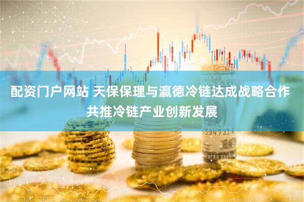 配资门户网站 天保保理与瀛德冷链达成战略合作 共推冷链产业创新发展