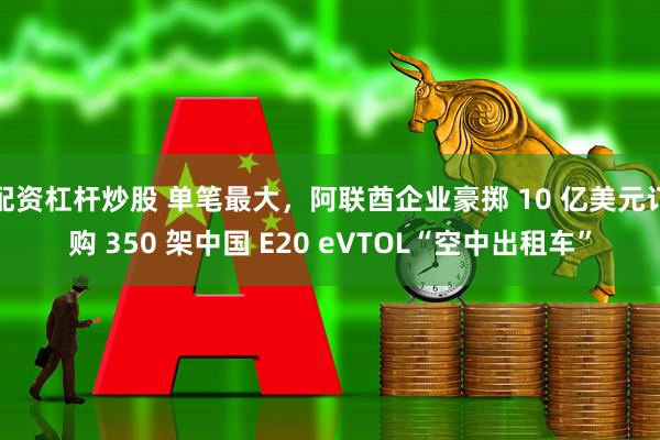 配资杠杆炒股 单笔最大，阿联酋企业豪掷 10 亿美元订购 350 架中国 E20 eVTOL“空中出租车”