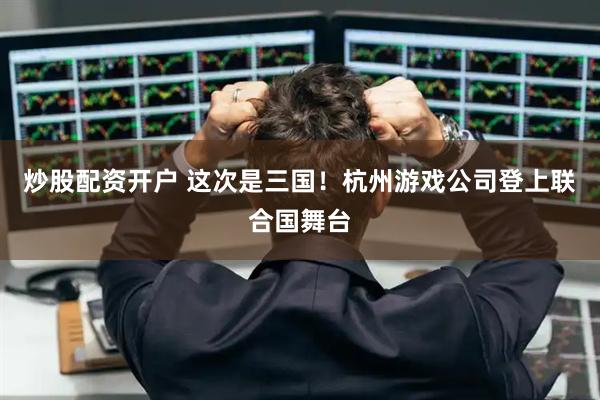 炒股配资开户 这次是三国！杭州游戏公司登上联合国舞台