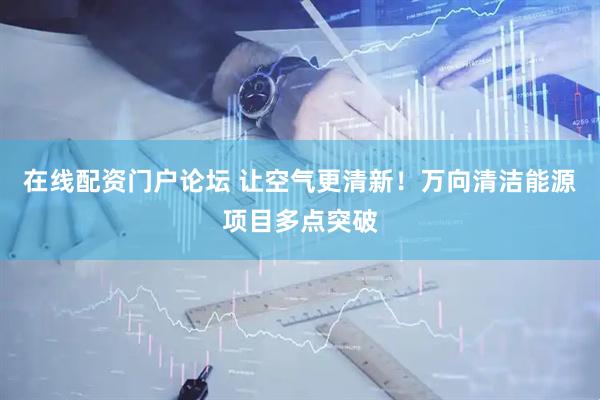 在线配资门户论坛 让空气更清新！万向清洁能源项目多点突破