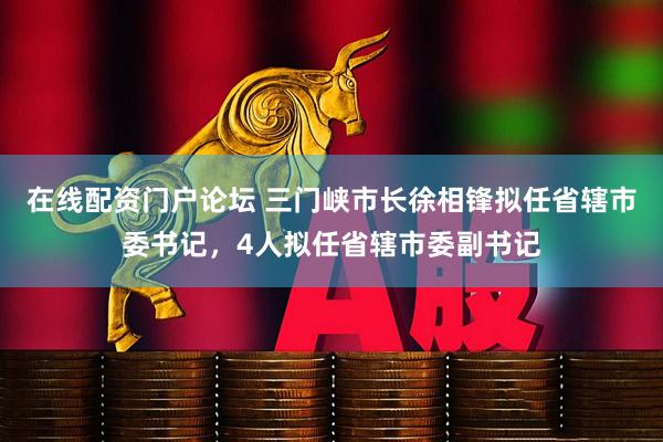 在线配资门户论坛 三门峡市长徐相锋拟任省辖市委书记，4人拟任省辖市委副书记