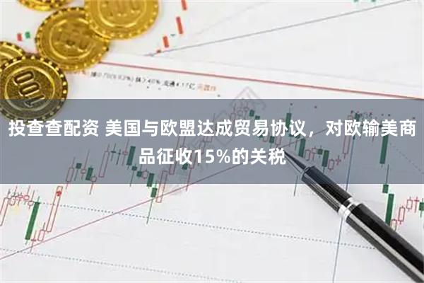 投查查配资 美国与欧盟达成贸易协议，对欧输美商品征收15%的关税