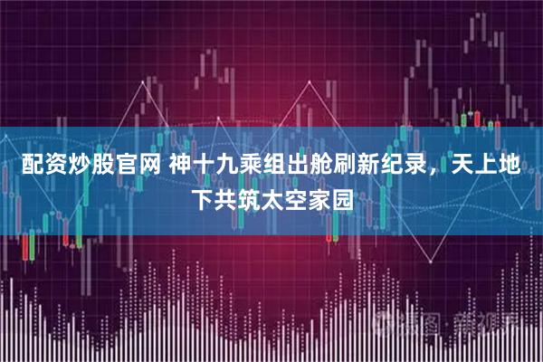 配资炒股官网 神十九乘组出舱刷新纪录，天上地下共筑太空家园