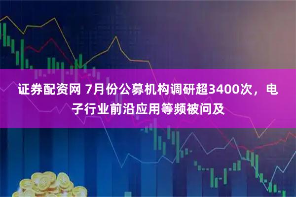 证券配资网 7月份公募机构调研超3400次，电子行业前沿应用等频被问及