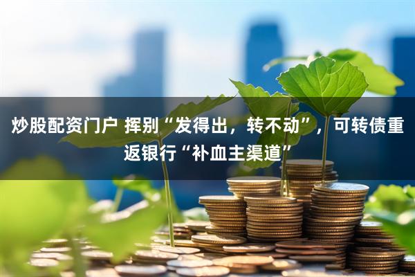 炒股配资门户 挥别“发得出，转不动”，可转债重返银行“补血主渠道”