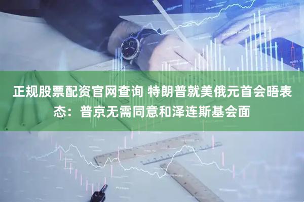 正规股票配资官网查询 特朗普就美俄元首会晤表态：普京无需同意和泽连斯基会面