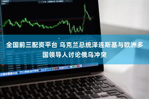 全国前三配资平台 乌克兰总统泽连斯基与欧洲多国领导人讨论俄乌冲突