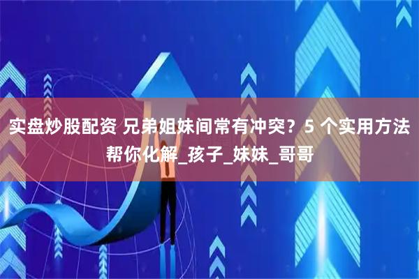 实盘炒股配资 兄弟姐妹间常有冲突？5 个实用方法帮你化解_孩子_妹妹_哥哥