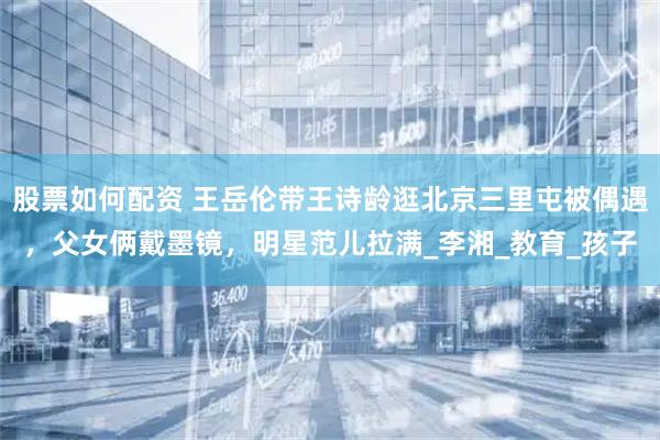 股票如何配资 王岳伦带王诗龄逛北京三里屯被偶遇，父女俩戴墨镜，明星范儿拉满_李湘_教育_孩子