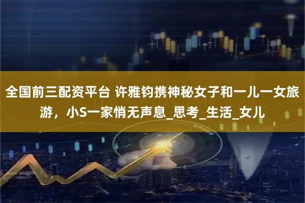 全国前三配资平台 许雅钧携神秘女子和一儿一女旅游，小S一家悄无声息_思考_生活_女儿