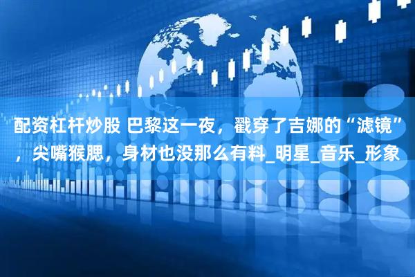 配资杠杆炒股 巴黎这一夜，戳穿了吉娜的“滤镜”，尖嘴猴腮，身材也没那么有料_明星_音乐_形象