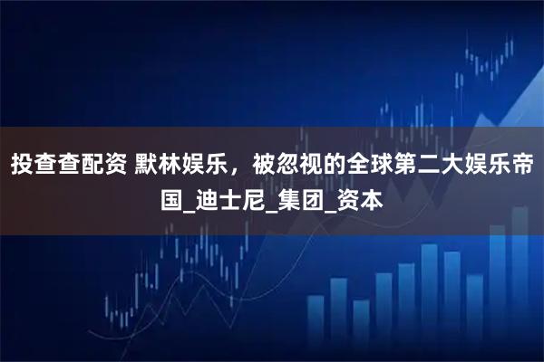 投查查配资 默林娱乐，被忽视的全球第二大娱乐帝国_迪士尼_集团_资本