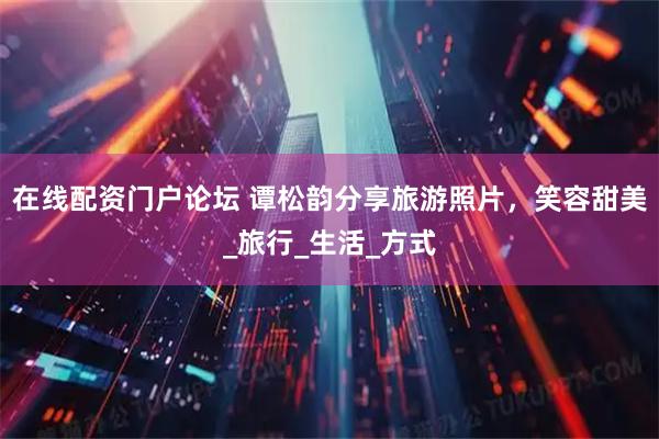 在线配资门户论坛 谭松韵分享旅游照片，笑容甜美_旅行_生活_方式