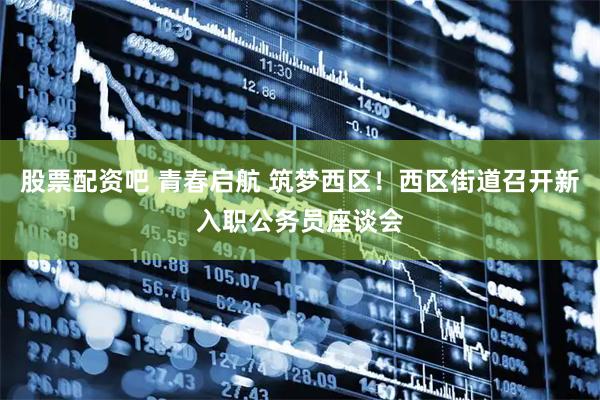 股票配资吧 青春启航 筑梦西区！西区街道召开新入职公务员座谈会