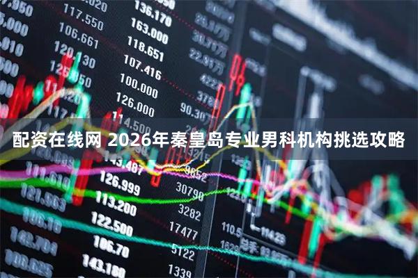 配资在线网 2026年秦皇岛专业男科机构挑选攻略