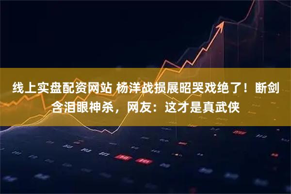 线上实盘配资网站 杨洋战损展昭哭戏绝了！断剑含泪眼神杀，网友：这才是真武侠