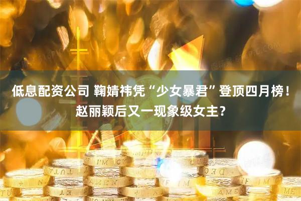 低息配资公司 鞠婧祎凭“少女暴君”登顶四月榜！赵丽颖后又一现象级女主？