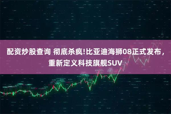 配资炒股查询 彻底杀疯!比亚迪海狮08正式发布，重新定义科技旗舰SUV